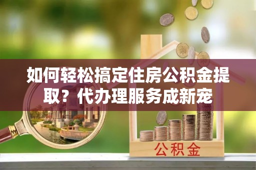 南京如何轻松搞定住房公积金提取？代办理服务成新宠