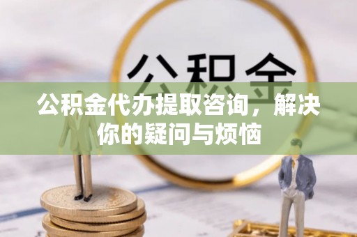 南京公积金代办提取咨询，解决你的疑问与烦恼