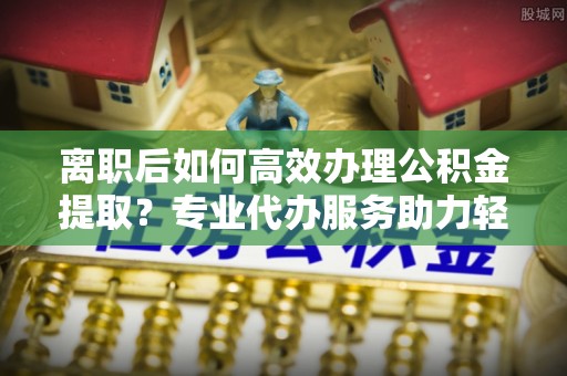 南京离职后如何高效办理公积金提取？专业代办服务助力轻松解决