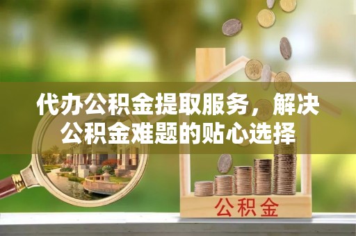 南京代办公积金提取服务，解决公积金难题的贴心选择