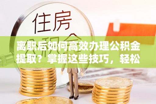 南京离职后如何高效办理公积金提取？掌握这些技巧，轻松搞定！