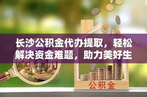 南京长沙公积金代办提取，轻松解决资金难题，助力美好生活
