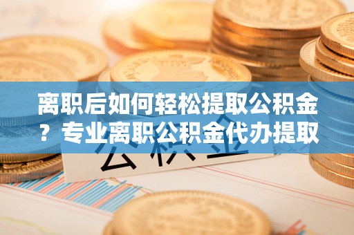 南京离职后如何轻松提取公积金？专业离职公积金代办提取服务指南