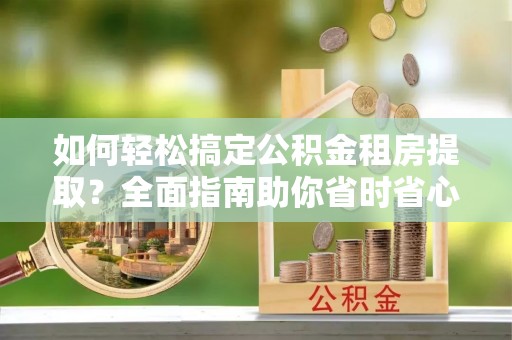南京如何轻松搞定公积金租房提取？全面指南助你省时省心