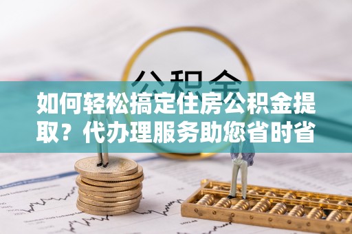 南京如何轻松搞定住房公积金提取？代办理服务助您省时省力