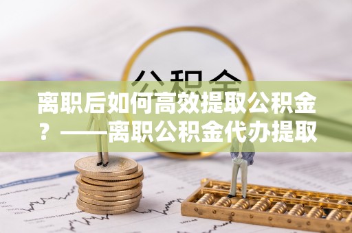 南京离职后如何高效提取公积金？——离职公积金代办提取全流程解析
