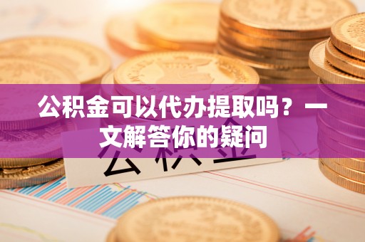 南京公积金可以代办提取吗？一文解答你的疑问