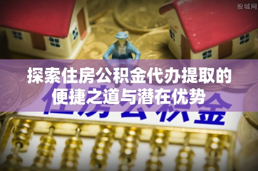 南京探索住房公积金代办提取的便捷之道与潜在优势