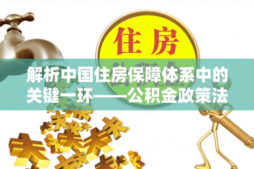 南京解析中国住房保障体系中的关键一环——公积金政策法规的演变与影响
