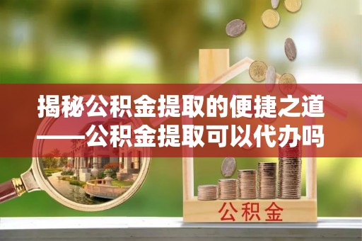 南京揭秘公积金提取的便捷之道——公积金提取可以代办吗？