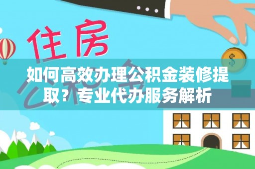 南京如何高效办理公积金装修提取？专业代办服务解析