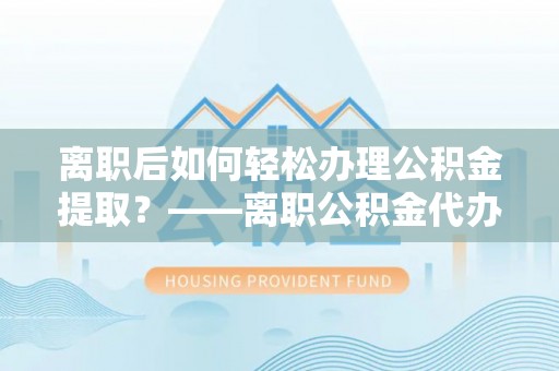 南京离职后如何轻松办理公积金提取？——离职公积金代办提取服务详解