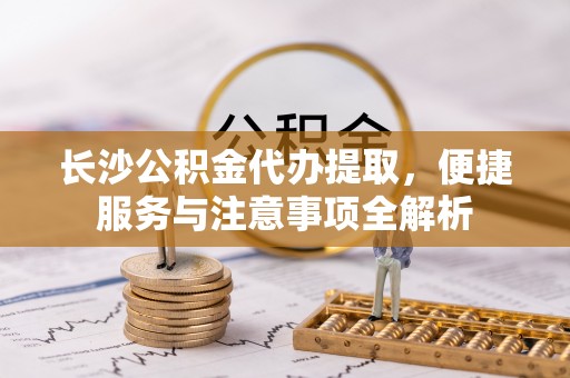 南京长沙公积金代办提取，便捷服务与注意事项全解析