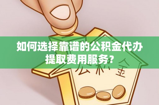 南京如何选择靠谱的公积金代办提取费用服务？