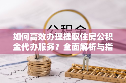 南京如何高效办理提取住房公积金代办服务？全面解析与指南