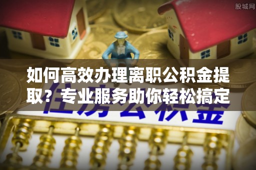 南京如何高效办理离职公积金提取？专业服务助你轻松搞定