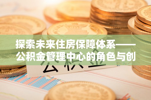 南京探索未来住房保障体系——公积金管理中心的角色与创新