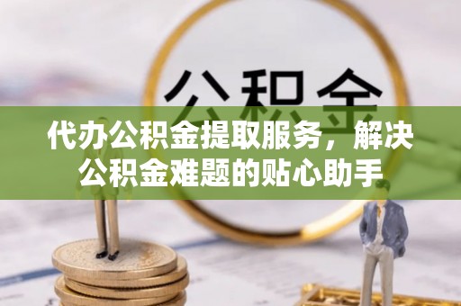 南京代办公积金提取服务，解决公积金难题的贴心助手