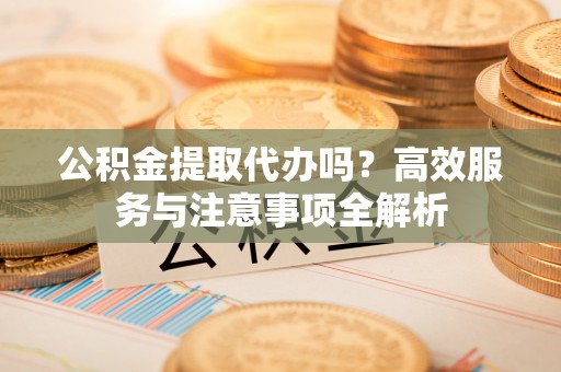 南京公积金提取代办吗？高效服务与注意事项全解析