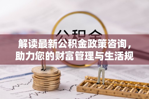 南京解读最新公积金政策咨询，助力您的财富管理与生活规划