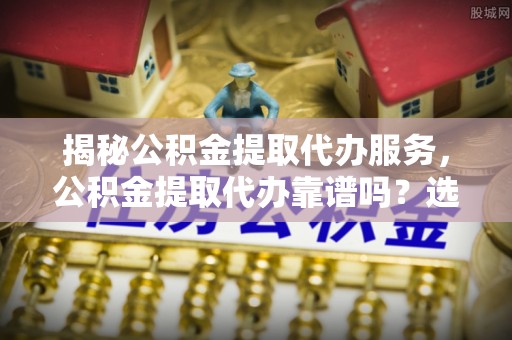 南京揭秘公积金提取代办服务，公积金提取代办靠谱吗？选择需谨慎
