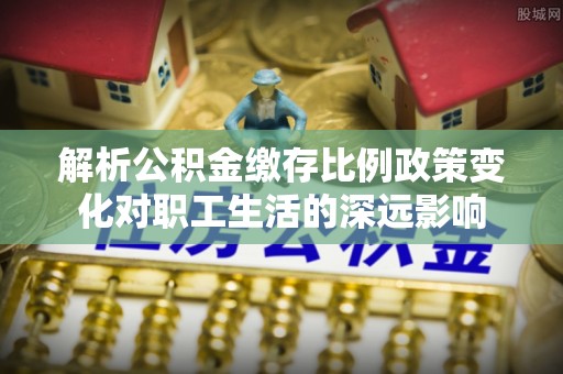 南京解析公积金缴存比例政策变化对职工生活的深远影响