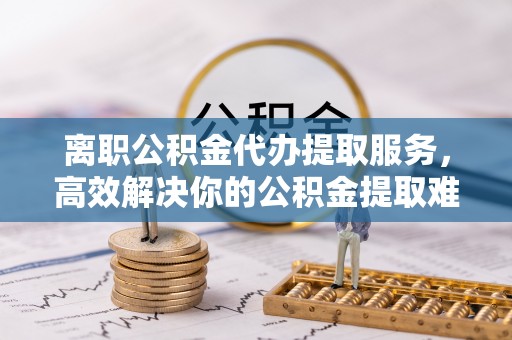 南京离职公积金代办提取服务，高效解决你的公积金提取难题