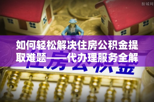 南京如何轻松解决住房公积金提取难题——代办理服务全解析