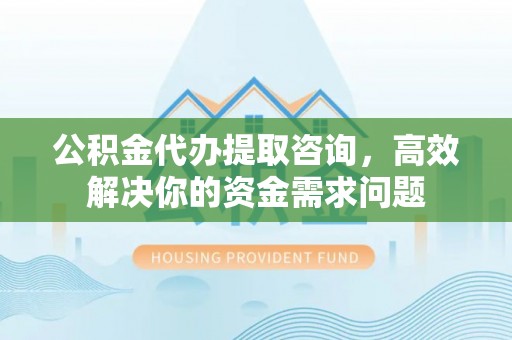 南京公积金代办提取咨询，高效解决你的资金需求问题