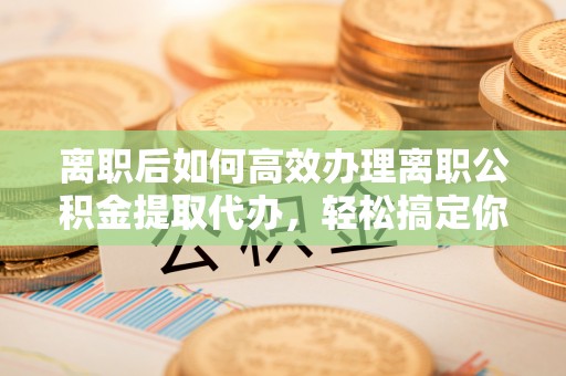 南京离职后如何高效办理离职公积金提取代办，轻松搞定你的公积金