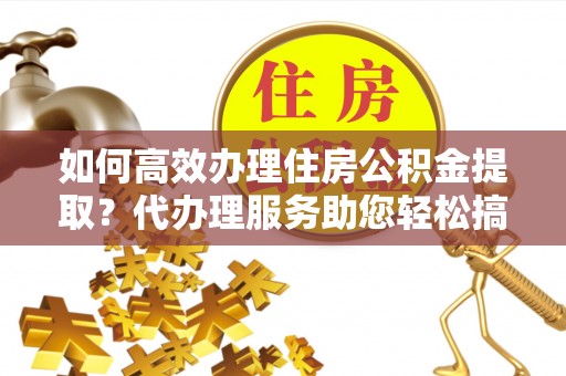 南京如何高效办理住房公积金提取？代办理服务助您轻松搞定