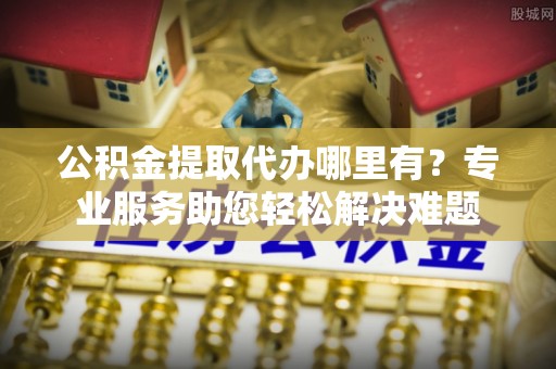 南京公积金提取代办哪里有？专业服务助您轻松解决难题