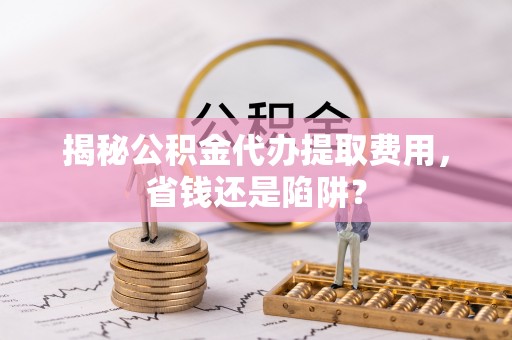 南京揭秘公积金代办提取费用，省钱还是陷阱？