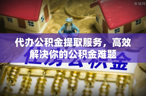 南京代办公积金提取服务，高效解决你的公积金难题