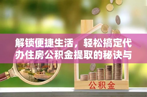 南京解锁便捷生活，轻松搞定代办住房公积金提取的秘诀与技巧