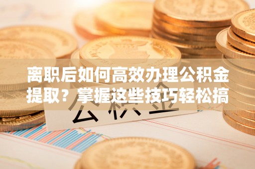 南京离职后如何高效办理公积金提取？掌握这些技巧轻松搞定