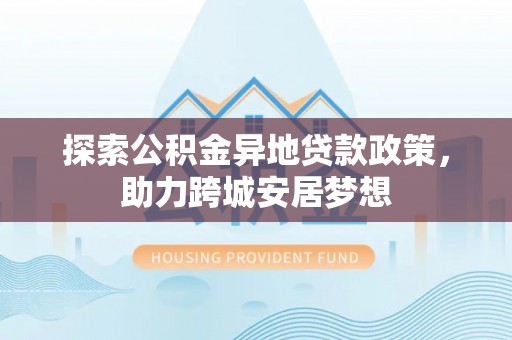 南京探索公积金异地贷款政策，助力跨城安居梦想