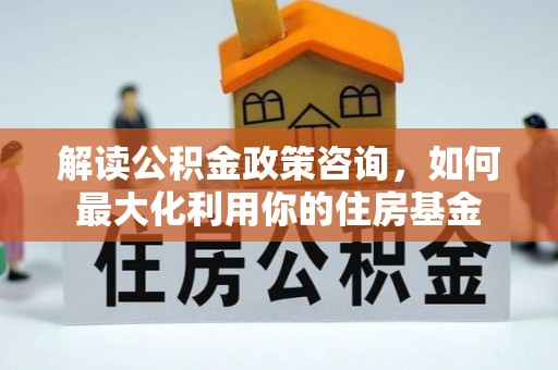 南京解读公积金政策咨询，如何最大化利用你的住房基金