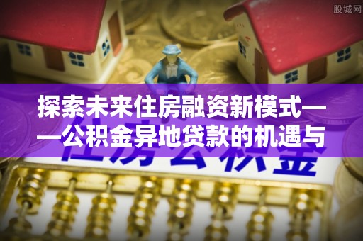 南京探索未来住房融资新模式——公积金异地贷款的机遇与挑战
