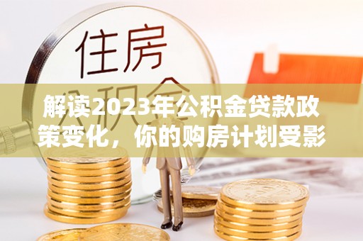 南京解读2023年公积金贷款政策变化，你的购房计划受影响了吗？