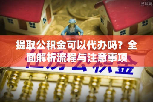 南京提取公积金可以代办吗？全面解析流程与注意事项