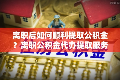 南京离职后如何顺利提取公积金？离职公积金代办提取服务助力无忧办理