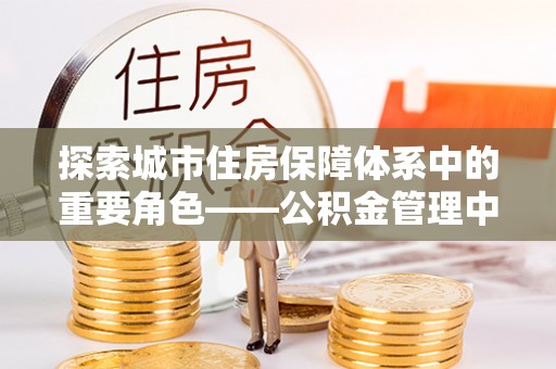 南京探索城市住房保障体系中的重要角色——公积金管理中心