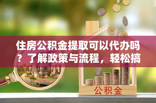 南京住房公积金提取可以代办吗？了解政策与流程，轻松搞定公积金提取