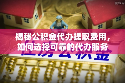 南京揭秘公积金代办提取费用，如何选择可靠的代办服务