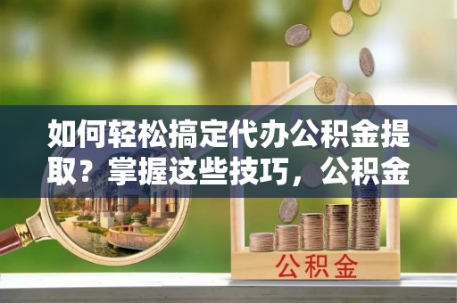 南京如何轻松搞定代办公积金提取？掌握这些技巧，公积金到手不是梦！
