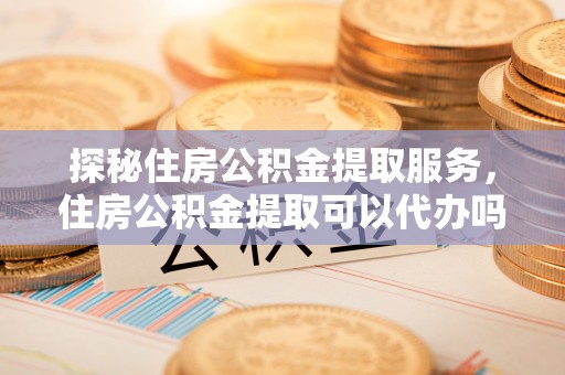 南京探秘住房公积金提取服务，住房公积金提取可以代办吗的全方位解析