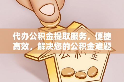 南京代办公积金提取服务，便捷高效，解决您的公积金难题
