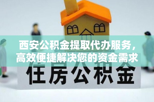 南京西安公积金提取代办服务，高效便捷解决您的资金需求