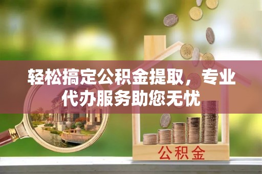 南京轻松搞定公积金提取，专业代办服务助您无忧
